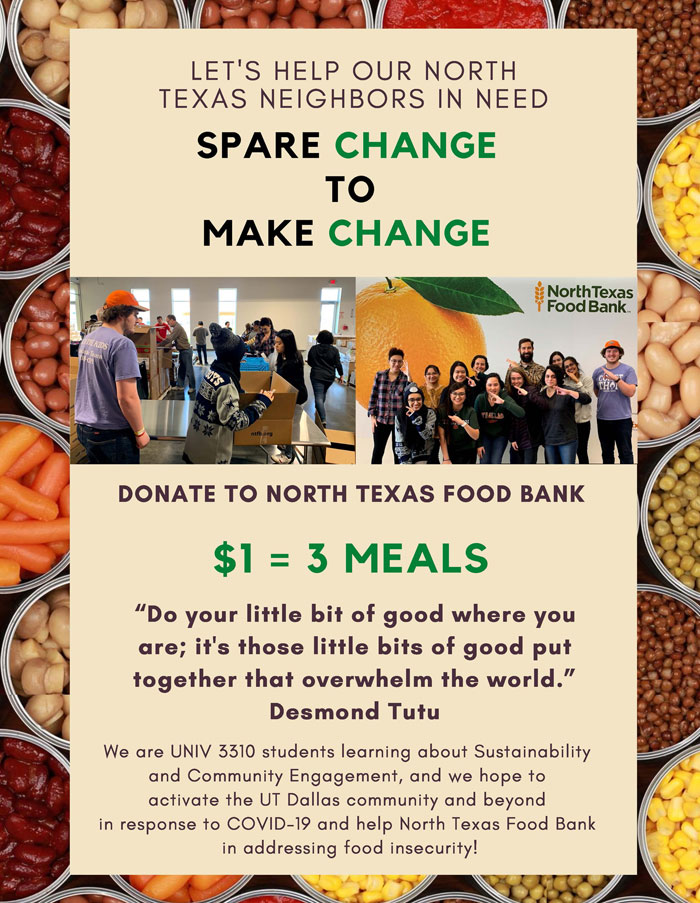 Open flyer image. Flyer reads, Let's help our North Texas neighbors in need. Spare change to make change.  Donate to the North Texas Food Bank. $1 = 3 meals. Do your little bit of good where you are; it's those little bits of good put together that overwhelm the world. Desmond Tutu. We are UNIV 3310 students learning about sustainability and community engagement, and we hope to activate the UT Dallas community and beyond in response to COVID-19 to help North Texas Food Bank in addressing food insecurity!