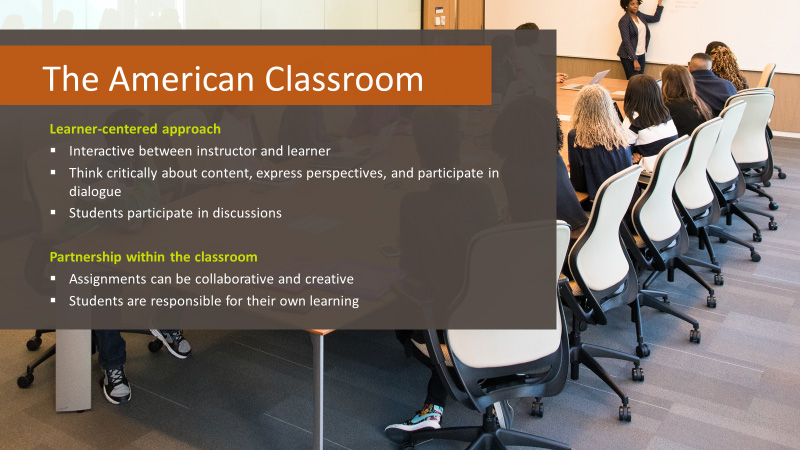 The American Classroom. Learner-centered approach. Interactive between instructor and learner. Think critically about content, express perspectives, and participate in dialogue. Students participate in discussions. Partnership within the classroom. Assignments can be collaborative and creative. Students are responsible for their own learning.
